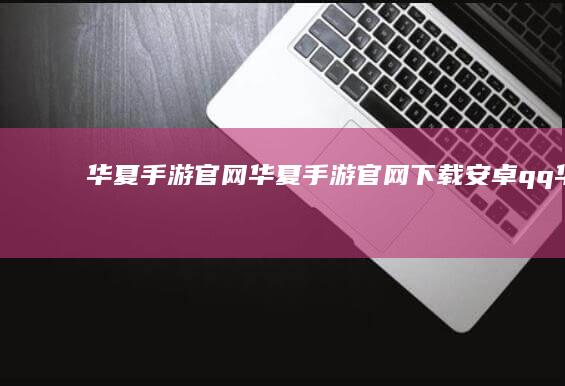 华夏手游官网-华夏手游官网下载安卓 (qq华夏手游官网)