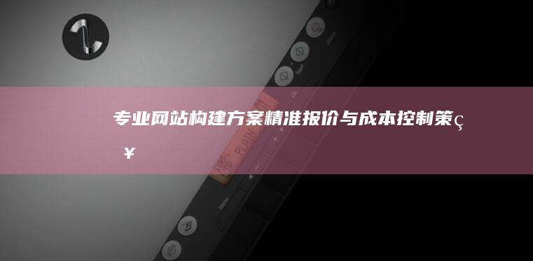 专业网站构建方案、精准报价与成本控制策略